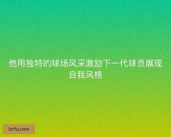 他用独特的球场风采激励下一代球员展现自我风格 他用独特的球场风采激励下一代球员展现自我风格