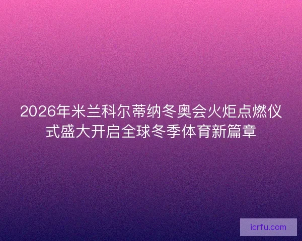 2026年米兰科尔蒂纳冬奥会火炬点燃仪式盛大开启全球冬季体育新篇章 2026年米兰科尔蒂纳冬奥会火炬点燃仪式盛大开启全球冬季体育新篇章