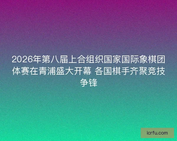 2026年第八届上合组织国家国际象棋团体赛在青浦盛大开幕 各国棋手齐聚竞技争锋