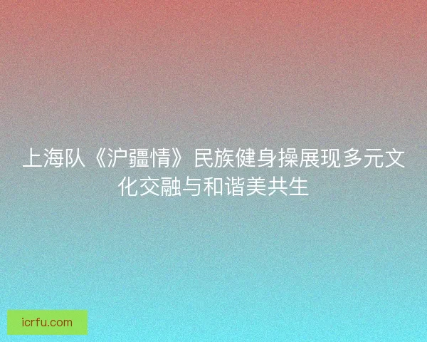 上海队《沪疆情》民族健身操展现多元文化交融与和谐美共生