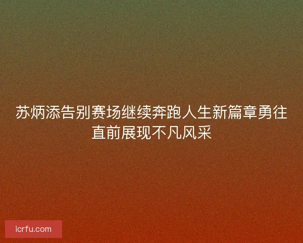 苏炳添告别赛场继续奔跑人生新篇章勇往直前展现不凡风采