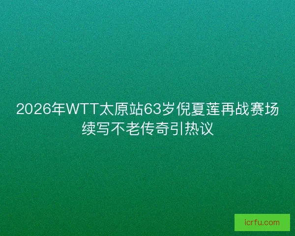 2026年WTT太原站63岁倪夏莲再战赛场续写不老传奇引热议