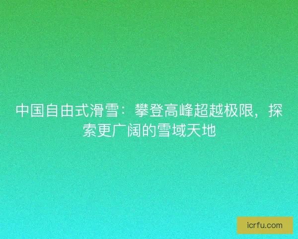 中国自由式滑雪：攀登高峰超越极限，探索更广阔的雪域天地