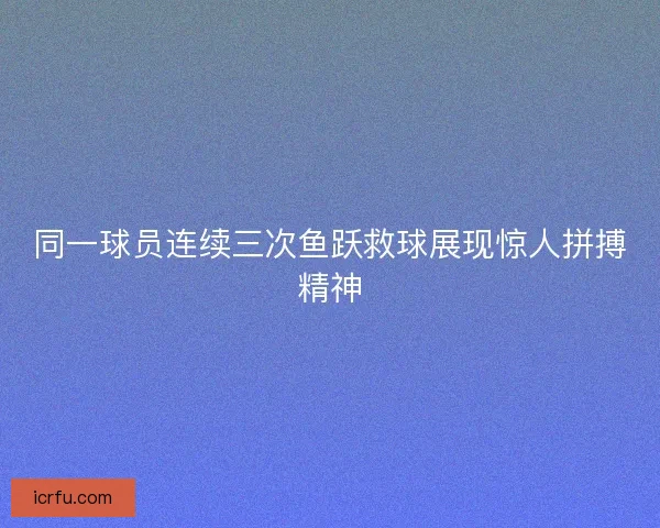 同一球员连续三次鱼跃救球展现惊人拼搏精神