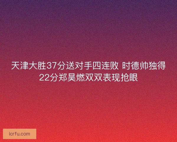 天津大胜37分送对手四连败 时德帅独得22分郑昊燃双双表现抢眼