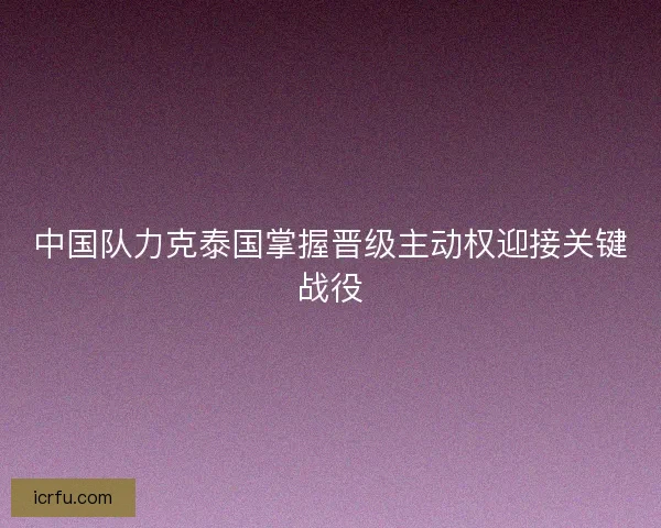 中国队力克泰国掌握晋级主动权迎接关键战役 中国队力克泰国掌握晋级主动权迎接关键战役