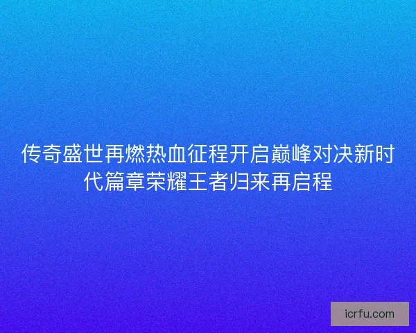 传奇盛世再燃热血征程开启巅峰对决新时代篇章荣耀王者归来再启程 传奇盛世再燃热血征程开启巅峰对决新时代篇章荣耀王者归来再启程