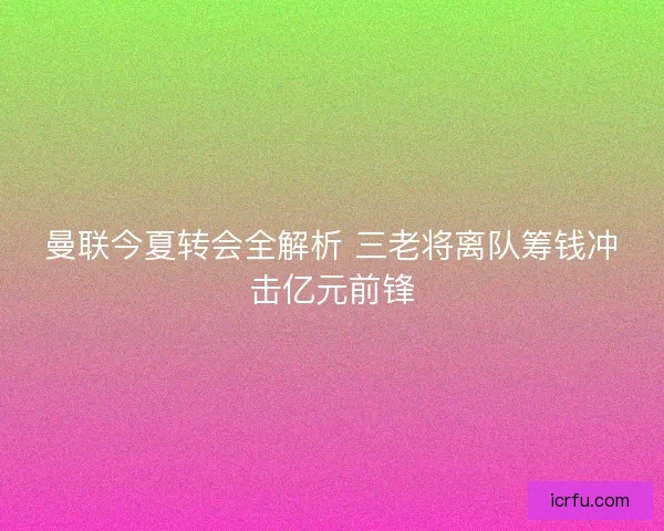 曼联今夏转会全解析 三老将离队筹钱冲击亿元前锋 曼联今夏转会全解析 三老将离队筹钱冲击亿元前锋