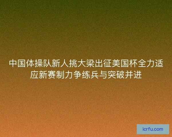 中国体操队新人挑大梁出征美国杯全力适应新赛制力争练兵与突破并进