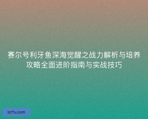 赛尔号利牙鱼深海觉醒之战力解析与培养攻略全面进阶指南与实战技巧 赛尔号利牙鱼深海觉醒之战力解析与培养攻略全面进阶指南与实战技巧