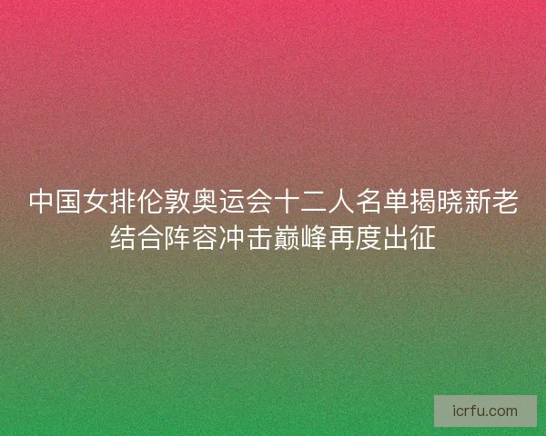 中国女排伦敦奥运会十二人名单揭晓新老结合阵容冲击巅峰再度出征