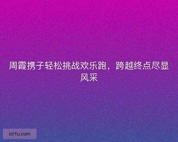 周霞携子轻松挑战欢乐跑，跨越终点尽显风采