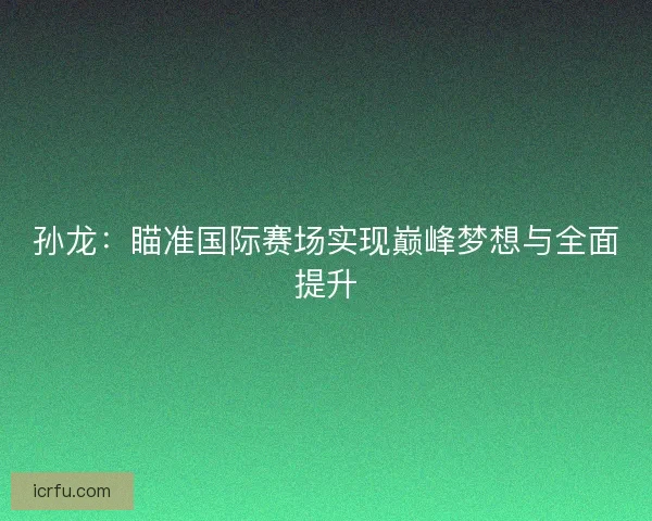 孙龙:瞄准国际赛场实现巅峰梦想与全面提升 孙龙:瞄准国际赛场实现巅峰梦想与全面提升