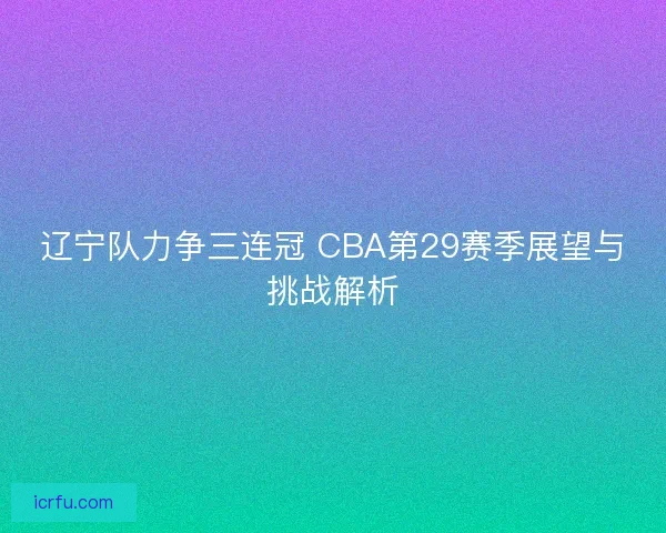 辽宁队力争三连冠 CBA第29赛季展望与挑战解析