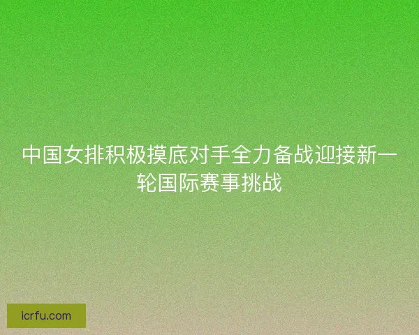 中国女排积极摸底对手全力备战迎接新一轮国际赛事挑战 中国女排积极摸底对手全力备战迎接新一轮国际赛事挑战