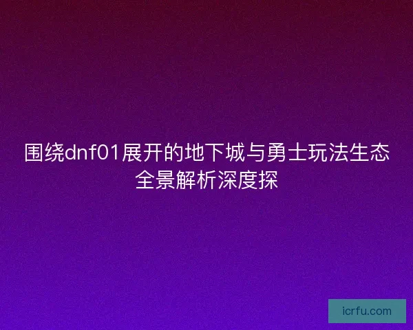 围绕dnf01展开的地下城与勇士玩法生态全景解析深度探