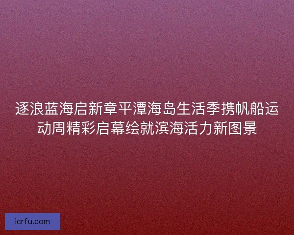 逐浪蓝海启新章平潭海岛生活季携帆船运动周精彩启幕绘就滨海活力新图景 逐浪蓝海启新章平潭海岛生活季携帆船运动周精彩启幕绘就滨海活力新图景