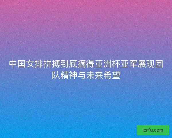 中国女排拼搏到底摘得亚洲杯亚军展现团队精神与未来希望 中国女排拼搏到底摘得亚洲杯亚军展现团队精神与未来希望