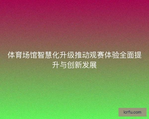 体育场馆智慧化升级推动观赛体验全面提升与创新发展 体育场馆智慧化升级推动观赛体验全面提升与创新发展