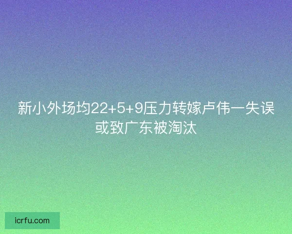 新小外场均22+5+9压力转嫁卢伟一失误或致广东被淘汰 新小外场均22+5+9压力转嫁卢伟一失误或致广东被淘汰