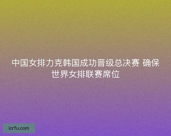 中国女排力克韩国成功晋级总决赛 确保世界女排联赛席位