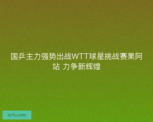 国乒主力强势出战WTT球星挑战赛果阿站 力争新辉煌 国乒主力强势出战WTT球星挑战赛果阿站 力争新辉煌
