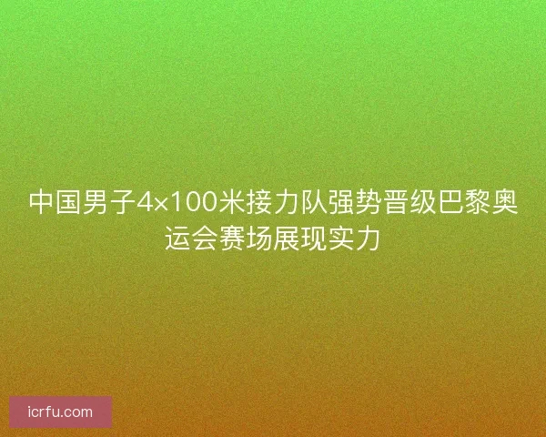 中国男子4×100米接力队强势晋级巴黎奥运会赛场展现实力 中国男子4×100米接力队强势晋级巴黎奥运会赛场展现实力