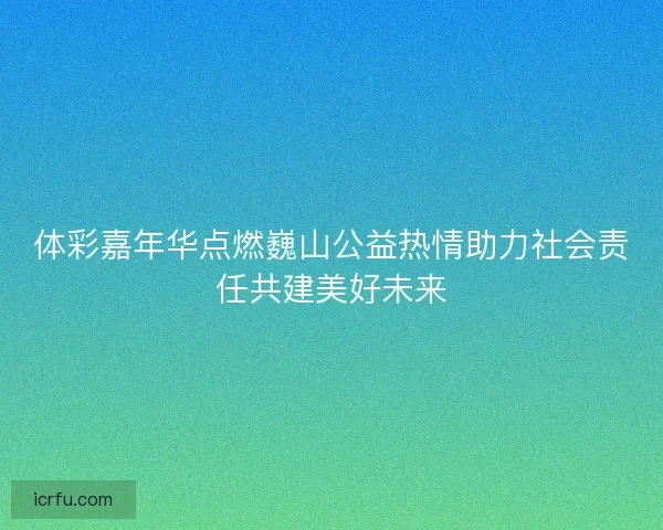 体彩嘉年华点燃巍山公益热情助力社会责任共建美好未来 体彩嘉年华点燃巍山公益热情助力社会责任共建美好未来