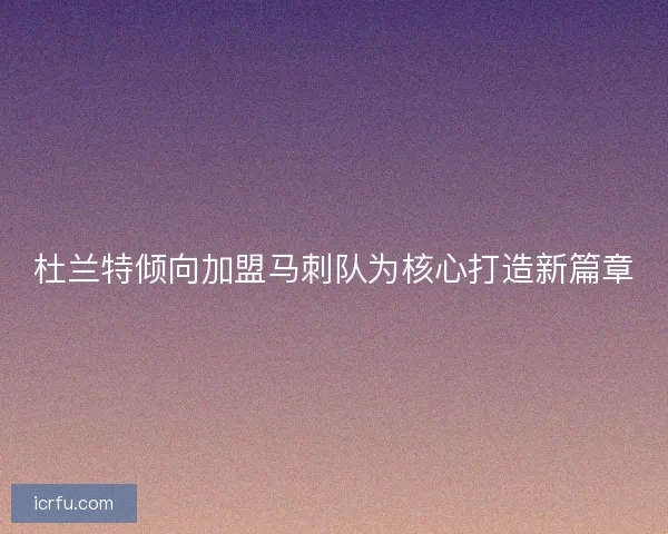 杜兰特倾向加盟马刺队为核心打造新篇章 杜兰特倾向加盟马刺队为核心打造新篇章